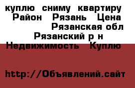 куплю (сниму) квартиру  › Район ­ Рязань › Цена ­ 1 650 000 - Рязанская обл., Рязанский р-н Недвижимость » Куплю   